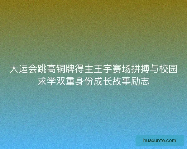 大运会跳高铜牌得主王宇赛场拼搏与校园求学双重身份成长故事励志
