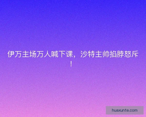 伊万主场万人喊下课，沙特主帅掐脖怒斥！